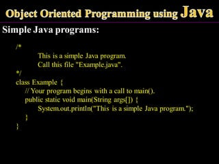 Simple Java programs:
/*
This is a simple Java program.
Call this file "Example.java".
*/
class Example {
// Your program begins with a call to main().
public static void main(String args[]) {
System.out.println("This is a simple Java program.");
}
}
 