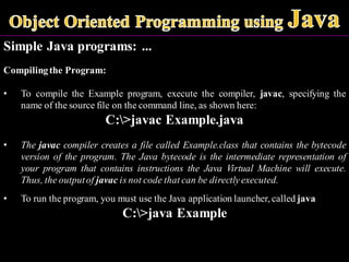 Simple Java programs: ...
Compilingthe Program:
• To compile the Example program, execute the compiler, javac, specifying the
name of the source file on the command line, as shown here:
C:>javac Example.java
• The javac compiler creates a file called Example.class that contains the bytecode
version of the program. The Java bytecode is the intermediate representation of
your program that contains instructions the Java Virtual Machine will execute.
Thus, the outputof javac is not code that can be directly executed.
• To run the program, you must use the Java application launcher, called java
C:>java Example
 