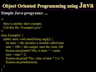 Simple Java programs: ...
/*
Here is another short example.
Call this file "Example2.java".
*/
class Example2 {
public static void main(String args[]) {
int num; // this declares a variable called num
num = 100; // this assigns num the value 100
System.out.println("This is num: " + num);
num = num * 2;
System.out.print("The value of num * 2 is ");
System.out.println(num);
}
}
 