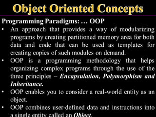 Programming Paradigms: … OOP
• An approach that provides a way of modularizing
programs by creating partitioned memory area for both
data and code that can be used as templates for
creating copies of such modules on demand.
• OOP is a programming methodology that helps
organizing complex programs through the use of the
three principles – Encapsulation, Polymorphism and
Inheritance.
• OOP enables you to consider a real-world entity as an
object.
• OOP combines user-defined data and instructions into
 