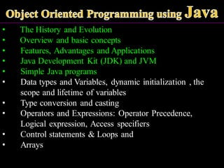 • The History and Evolution
• Overview and basic concepts
• Features, Advantages and Applications
• Java Development Kit (JDK) and JVM
• Simple Java programs
• Data types and Variables, dynamic initialization , the
scope and lifetime of variables
• Type conversion and casting
• Operators and Expressions: Operator Precedence,
Logical expression, Access specifiers
• Control statements & Loops and
• Arrays
 