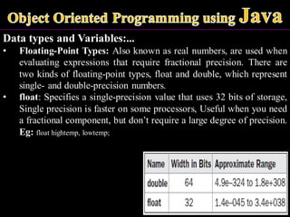 Data types and Variables:...
• Floating-Point Types: Also known as real numbers, are used when
evaluating expressions that require fractional precision. There are
two kinds of floating-point types, float and double, which represent
single- and double-precision numbers.
• float: Specifies a single-precision value that uses 32 bits of storage,
Single precision is faster on some processors, Useful when you need
a fractional component, but don’t require a large degree of precision.
Eg: float hightemp, lowtemp;
 