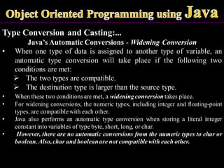 Type Conversion and Casting:...
Java’s Automatic Conversions - Widening Conversion
• When one type of data is assigned to another type of variable, an
automatic type conversion will take place if the following two
conditions are met:
➢ The two types are compatible.
➢ The destination type is larger than the source type.
• When these two conditionsare met, a wideningconversion takes place.
• For widening conversions, the numeric types, including integer and floating-point
types, are compatiblewith each other.
• Java also performs an automatic type conversion when storing a literal integer
constant into variables of type byte, short, long, or char.
• However, there are no automatic conversions from the numeric types to char or
boolean. Also,char and booleanare not compatible with each other.
 