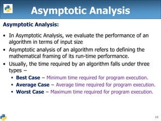 10
Asymptotic Analysis:
• In Asymptotic Analysis, we evaluate the performance of an
algorithm in terms of input size
• Asymptotic analysis of an algorithm refers to defining the
mathematical framing of its run-time performance.
• Usually, the time required by an algorithm falls under three
types −
 Best Case − Minimum time required for program execution.
 Average Case − Average time required for program execution.
 Worst Case − Maximum time required for program execution.
Asymptotic Analysis
 