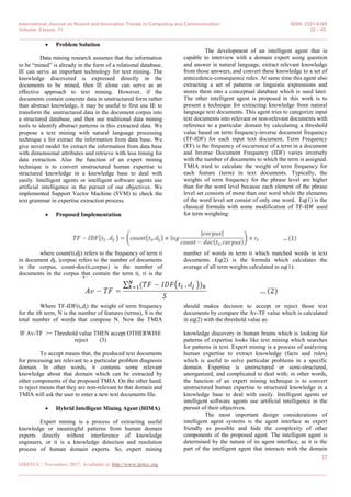 International Journal on Recent and Innovation Trends in Computing and Communication ISSN: 2321-8169
Volume: 5 Issue: 11 32 – 43
_______________________________________________________________________________________________
37
IJRITCC | November 2017, Available @ http://www.ijritcc.org
_______________________________________________________________________________________
 Problem Solution
Data mining research assumes that the information
to be ―mined‖ is already in the form of a relational database.
IE can serve an important technology for text mining. The
knowledge discovered is expressed directly in the
documents to be mined, then IE alone can serve as an
effective approach to text mining. However, if the
documents contain concrete data in unstructured form rather
than abstract knowledge, it may be useful to first use IE to
transform the unstructured data in the document corpus into
a structured database, and then use traditional data mining
tools to identify abstract patterns in this extracted data. We
propose a text mining with natural language processing
technique e for extract the information from data base. We
give novel model for extract the information from data base
with dimensional attributes and retrieve with less timing for
data extraction. Also the function of an expert mining
technique is to convert unstructured human expertise to
structured knowledge in a knowledge base to deal with
easily. Intelligent agents or intelligent software agents use
artificial intelligence in the pursuit of our objectives. We
implemented Support Vector Machine (SVM) to check the
text grammar in expertise extraction process.
 Proposed Implementation
The development of an intelligent agent that is
capable to interview with a domain expert using question
and answer in natural language, extract relevant knowledge
from those answers, and convert these knowledge to a set of
antecedence-consequence rules. At same time this agent also
extracting a set of patterns or linguistic expressions and
stores them into a conceptual database which is used later.
The other intelligent agent is proposed in this work is to
present a technique for extracting knowledge from natural
language text documents. This agent tries to categorize input
text documents into relevant or non-relevant documents with
reference to a particular domain by calculating a threshold
value based on term frequency-inverse document frequency
(TF-IDF) for each input text document, Term Frequency
(TF) is the frequency of occurrence of a term in a document
and Inverse Document Frequency (IDF) varies inversely
with the number of documents to which the term is assigned.
TMIA tried to calculate the weight of term frequency for
each feature (term) in text documents. Typically, the
weights of term frequency for the phrase level are higher
than for the word level because each element of the phrase
level set consists of more than one word while the elements
of the word level set consist of only one word. Eq(1) is the
classical formula with some modification of TF-IDF used
for term weighting:
where count(ti,dj) refers to the frequency of term ti
in document dj, |corpus| refers to the number of documents
in the corpus, count-doc(ti,corpus) is the number of
documents in the corpus that contain the term ti, ri is the
number of words in term ti which matched words in text
documents. Eq(2) is the formula which calculates the
average of all term weights calculated in eq(1):
Where TF-IDF(ti,dj) the weight of term frequency
for the ith term, N is the number of features (terms), S is the
total number of words that compose N. Now the TMIA
should makea decision to accept or reject those text
documents by compare the Av-TF value which is calculated
in eq(2) with the threshold value as:
IF Av-TF >= Threshold value THEN accept OTHERWISE
reject (3)
To accept means that, the produced text documents
for processing are relevant to a particular problem diagnosis
domain. In other words, it contains some relevant
knowledge about that domain which can be extracted by
other components of the proposed TMIA. On the other hand,
to reject means that they are non-relevant to that domain and
TMIA will ask the user to enter a new text documents file.
 Hybrid Intelligent Mining Agent (HIMA)
Expert mining is a process of extracting useful
knowledge or meaningful patterns from human domain
experts directly without interference of knowledge
engineers, or it is a knowledge detection and resolution
process of human domain experts. So, expert mining
knowledge discovery in human brains which is looking for
patterns of expertise looks like text mining which searches
for patterns in text. Expert mining is a process of analyzing
human expertise to extract knowledge (facts and rules)
which is useful to solve particular problems in a specific
domain. Expertise is unstructured or semi-structured,
unorganized, and complicated to deal with; in other words,
the function of an expert mining technique is to convert
unstructured human expertise to structured knowledge in a
knowledge base to deal with easily. Intelligent agents or
intelligent software agents use artificial intelligence in the
pursuit of their objectives.
The most important design considerations of
intelligent agent systems is the agent interface as expert
friendly as possible and hide the complexity of other
components of the proposed agent. The intelligent agent is
determined by the nature of its agent interface, as it is the
part of the intelligent agent that interacts with the domain
 