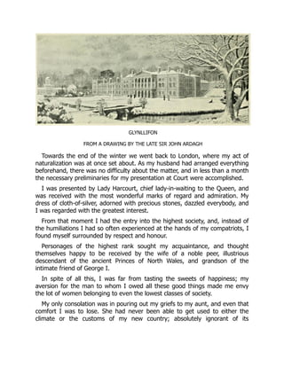 GLYNLLIFON
FROM A DRAWING BY THE LATE SIR JOHN ARDAGH
Towards the end of the winter we went back to London, where my act of
naturalization was at once set about. As my husband had arranged everything
beforehand, there was no difficulty about the matter, and in less than a month
the necessary preliminaries for my presentation at Court were accomplished.
I was presented by Lady Harcourt, chief lady-in-waiting to the Queen, and
was received with the most wonderful marks of regard and admiration. My
dress of cloth-of-silver, adorned with precious stones, dazzled everybody, and
I was regarded with the greatest interest.
From that moment I had the entry into the highest society, and, instead of
the humiliations I had so often experienced at the hands of my compatriots, I
found myself surrounded by respect and honour.
Personages of the highest rank sought my acquaintance, and thought
themselves happy to be received by the wife of a noble peer, illustrious
descendant of the ancient Princes of North Wales, and grandson of the
intimate friend of George I.
In spite of all this, I was far from tasting the sweets of happiness; my
aversion for the man to whom I owed all these good things made me envy
the lot of women belonging to even the lowest classes of society.
My only consolation was in pouring out my griefs to my aunt, and even that
comfort I was to lose. She had never been able to get used to either the
climate or the customs of my new country; absolutely ignorant of its
 