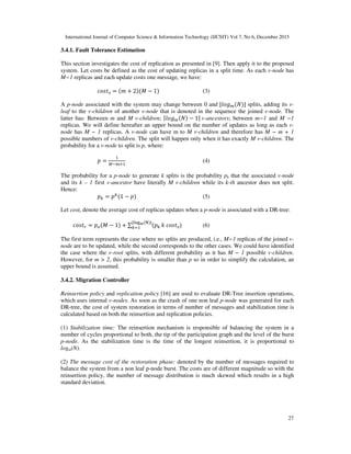 International Journal of Computer Science & Information Technology (IJCSIT) Vol 7, No 6, December 2015
27
3.4.1. Fault Tolerance Estimation
This section investigates the cost of replication as presented in [9]. Then apply it to the proposed
system. Let costs be defined as the cost of updating replicas in a split time. As each v-node has
M−1 replicas and each update costs one message, we have:
= + 2 # − 1 (3)
A p-node associated with the system may change between 0 and $ % & ' splits, adding its v-
leaf to the v-children of another v-node that is denoted in the sequence the joined v-node. The
latter has: Between m and M v-children; ( % & − 1)	v-ancestors; between m−1 and M −1
replicas. We will define hereafter an upper bound on the number of updates as long as each v-
node has M − 1 replicas. A v-node can have m to M v-children and therefore has M − m + 1
possible numbers of v-children. The split will happen only when it has exactly M v-children. The
probability for a v-node to split is p, where:
= *+%,
(4)
The probability for a p-node to generate k splits is the probability pk that the associated v-node
and its k – 1 first v-ancestor have literally M v-children while its k-th ancestor does not split.
Hence:
- = -
1 − (5)
Let costr denote the average cost of replicas updates when a p-node is associated with a DR-tree:
. = / # − 1 + ∑ -
$0123 4 '
- 5	 (6)
The first term represents the case where no splits are produced, i.e., M−1 replicas of the joined v-
node are to be updated, while the second corresponds to the other cases. We could have identified
the case where the v-root splits, with different probability as it has M − 1 possible v-children.
However, for m > 2, this probability is smaller than p so in order to simplify the calculation, an
upper bound is assumed.
3.4.2. Migration Controller
Reinsertion policy and replication policy [16] are used to evaluate DR-Tree insertion operations,
which uses internal v-nodes. As soon as the crash of one non leaf p-node was generated for each
DR-tree, the cost of system restoration in terms of number of messages and stabilization time is
calculated based on both the reinsertion and replication policies.
(1) Stabilization time: The reinsertion mechanism is responsible of balancing the system in a
number of cycles proportional to both, the tip of the participation graph and the level of the burst
p-node. As the stabilization time is the time of the longest reinsertion, it is proportional to
logm(N).
(2) The message cost of the restoration phase: denoted by the number of messages required to
balance the system from a non leaf p-node burst. The costs are of different magnitude so with the
reinsertion policy, the number of message distribution is much skewed which results in a high
standard deviation.
 