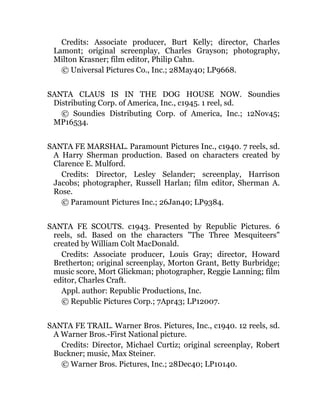 Credits: Associate producer, Burt Kelly; director, Charles
Lamont; original screenplay, Charles Grayson; photography,
Milton Krasner; film editor, Philip Cahn.
© Universal Pictures Co., Inc.; 28May40; LP9668.
SANTA CLAUS IS IN THE DOG HOUSE NOW. Soundies
Distributing Corp. of America, Inc., c1945. 1 reel, sd.
© Soundies Distributing Corp. of America, Inc.; 12Nov45;
MP16534.
SANTA FE MARSHAL. Paramount Pictures Inc., c1940. 7 reels, sd.
A Harry Sherman production. Based on characters created by
Clarence E. Mulford.
Credits: Director, Lesley Selander; screenplay, Harrison
Jacobs; photographer, Russell Harlan; film editor, Sherman A.
Rose.
© Paramount Pictures Inc.; 26Jan40; LP9384.
SANTA FE SCOUTS. c1943. Presented by Republic Pictures. 6
reels, sd. Based on the characters "The Three Mesquiteers"
created by William Colt MacDonald.
Credits: Associate producer, Louis Gray; director, Howard
Bretherton; original screenplay, Morton Grant, Betty Burbridge;
music score, Mort Glickman; photographer, Reggie Lanning; film
editor, Charles Craft.
Appl. author: Republic Productions, Inc.
© Republic Pictures Corp.; 7Apr43; LP12007.
SANTA FE TRAIL. Warner Bros. Pictures, Inc., c1940. 12 reels, sd.
A Warner Bros.-First National picture.
Credits: Director, Michael Curtiz; original screenplay, Robert
Buckner; music, Max Steiner.
© Warner Bros. Pictures, Inc.; 28Dec40; LP10140.
 