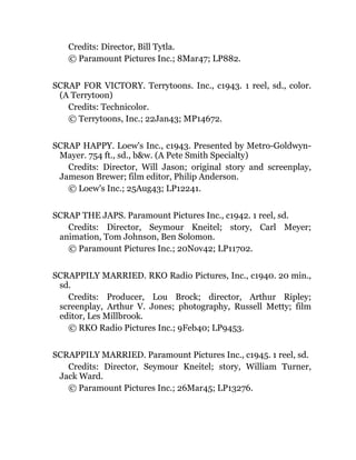 Credits: Director, Bill Tytla.
© Paramount Pictures Inc.; 8Mar47; LP882.
SCRAP FOR VICTORY. Terrytoons. Inc., c1943. 1 reel, sd., color.
(A Terrytoon)
Credits: Technicolor.
© Terrytoons, Inc.; 22Jan43; MP14672.
SCRAP HAPPY. Loew's Inc., c1943. Presented by Metro-Goldwyn-
Mayer. 754 ft., sd., b&w. (A Pete Smith Specialty)
Credits: Director, Will Jason; original story and screenplay,
Jameson Brewer; film editor, Philip Anderson.
© Loew's Inc.; 25Aug43; LP12241.
SCRAP THE JAPS. Paramount Pictures Inc., c1942. 1 reel, sd.
Credits: Director, Seymour Kneitel; story, Carl Meyer;
animation, Tom Johnson, Ben Solomon.
© Paramount Pictures Inc.; 20Nov42; LP11702.
SCRAPPILY MARRIED. RKO Radio Pictures, Inc., c1940. 20 min.,
sd.
Credits: Producer, Lou Brock; director, Arthur Ripley;
screenplay, Arthur V. Jones; photography, Russell Metty; film
editor, Les Millbrook.
© RKO Radio Pictures Inc.; 9Feb40; LP9453.
SCRAPPILY MARRIED. Paramount Pictures Inc., c1945. 1 reel, sd.
Credits: Director, Seymour Kneitel; story, William Turner,
Jack Ward.
© Paramount Pictures Inc.; 26Mar45; LP13276.
 