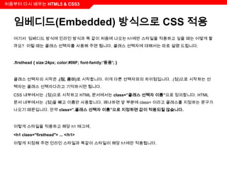 처음부터 다시 배우는 HTML5 & CSS3



  임베디드(Embedded) 방식으로 CSS 적용
  여기서 임베디드 방식에 인라인 방식과 똑 같이 처음에 나오는 h1에만 스타일을 적용하고 싶을 때는 어떻게 할
  까요? 이럴 때는 클래스 선택자를 사용해 주면 됩니다. 클래스 선택자에 대해서는 따로 설명 드립니다.



  .firsthead { size:24px; color:#06F; font-family:'돋움'; }



  클래스 선택자의 시작은 .(점, 콤마)로 시작합니다. 이게 다른 선택자와의 차이점입니다. .(점)으로 시작하는 선
  택자는 클래스 선택자다라고 기억하시면 됩니다.

  CSS 내부에서는 .(점)으로 시작하고 HTML 문서에서는 class=”클래스 선택자 이름”으로 정의합니다. HTML
  문서 내부에서는 .(점)을 빼고 이름만 사용합니다. 왜냐하면 앞 부분에 class= 이라고 클래스를 지정하는 문구가
  나오기 때문입니다. 만약 class=”.클래스 선택자 이름”으로 지정하면 값이 적용되질 않습니다.



  이렇게 스타일을 적용하고 해당 h1 태그에,

  <h1 class="firsthead"> ... </h1>

  이렇게 지정해 주면 인라인 스타일과 똑같이 스타일이 해당 h1에만 적용됩니다.
 