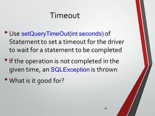 20
Timeout
•Use setQueryTimeOut(int seconds) of
Statement to set a timeout for the driver
to wait for a statement to be completed
•If the operation is not completed in the
given time, an SQLException is thrown
•What is it good for?
 