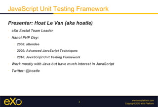 JavaScript Unit Testing Framework

Presenter: Hoat Le Van (aka hoatle)
»   eXo Social Team Leader
»   Hanoi PHP Day:
     >
         2008: attendee
     >
         2009: Advanced JavaScript Techniques
     >
         2010: JavaScript Unit Testing Framework
»   Work mostly with Java but have much interest in JavaScript
»   Twitter: @hoatle




                                                2
 