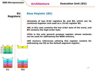 Architecture
8086 Microprocessor
29
EU
Registers
Base Register (BX)
Consists of two 8-bit registers BL and BH, which can be
combined together and used as a 16-bit register BX.
BL in this case contains the low-order byte of the word, and
BH contains the high-order byte.
This is the only general purpose register whose contents
can be used for addressing the 8086 memory.
All memory references utilizing this register content for
addressing use DS as the default segment register.
Execution Unit (EU)
 