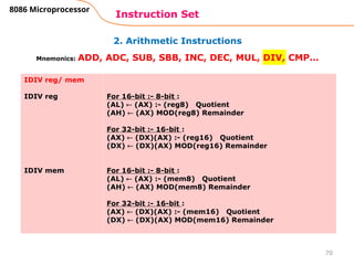 2. Arithmetic Instructions
Instruction Set
70
8086 Microprocessor
Mnemonics: ADD, ADC, SUB, SBB, INC, DEC, MUL, DIV, CMP…
IDIV reg/ mem
IDIV reg
IDIV mem
For 16-bit :- 8-bit :
(AL)  (AX) :- (reg8) Quotient
(AH)  (AX) MOD(reg8) Remainder
For 32-bit :- 16-bit :
(AX)  (DX)(AX) :- (reg16) Quotient
(DX)  (DX)(AX) MOD(reg16) Remainder
For 16-bit :- 8-bit :
(AL)  (AX) :- (mem8) Quotient
(AH)  (AX) MOD(mem8) Remainder
For 32-bit :- 16-bit :
(AX)  (DX)(AX) :- (mem16) Quotient
(DX)  (DX)(AX) MOD(mem16) Remainder
 