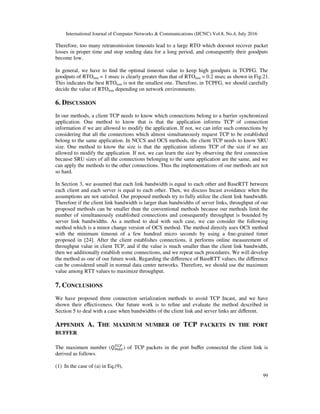 International Journal of Computer Networks & Communications (IJCNC) Vol.8, No.4, July 2016
99
Therefore, too many retransmission timeouts lead to a large RTO which doesnot recover packet
losses in proper time and stop sending data for a long period, and consequently their goodputs
become low.
In general, we have to ﬁnd the optimal timeout value to keep high goodputs in TCPFG. The
goodputs of RTOmin = 1 msec is clearly greater than that of RTOmin = 0.2 msec as shown in Fig.21.
This indicates the best RTOmin is not the smallest one. Therefore, in TCPFG, we should carefully
decide the value of RTOmin depending on network environments.
6. DISCUSSION
In our methods, a client TCP needs to know which connections belong to a barrier synchronized
application. One method to know that is that the application informs TCP of connection
information if we are allowed to modify the application. If not, we can infer such connections by
considering that all the connections which almost simultaneously request TCP to be established
belong to the same application. In NCCS and OCS methods, the client TCP needs to know SRU
size. One method to know the size is that the application informs TCP of the size if we are
allowed to modify the application. If not, we can learn the size by observing the ﬁrst connection
because SRU sizes of all the connections belonging to the same application are the same, and we
can apply the methods to the other connections. Thus the implementations of our methods are not
so hard.
In Section 3, we assumed that each link bandwidth is equal to each other and BaseRTT between
each client and each server is equal to each other. Then, we discuss Incast avoidance when the
assumptions are not satisﬁed. Our proposed methods try to fully utilize the client link bandwidth.
Therefore if the client link bandwidth is larger than bandwidths of server links, throughput of our
proposed methods can be smaller than the conventional methods because our methods limit the
number of simultaneously established connections and consequently throughput is bounded by
server link bandwidths. As a method to deal with such case, we can consider the following
method which is a minor change version of OCS method. The method directly uses OCS method
with the minimum timeout of a few hundred micro seconds by using a ﬁne-grained timer
proposed in [24]. After the client establishes connections, it performs online measurement of
throughput value in client TCP, and if the value is much smaller than the client link bandwidth,
then we additionally establish some connections, and we repeat such procedures. We will develop
the method as one of our future work. Regarding the diﬀerence of BaseRTT values, the diﬀerence
can be considered small in normal data center networks. Therefore, we should use the maximum
value among RTT values to maximize throughput.
7. CONCLUSIONS
We have proposed three connection serialization methods to avoid TCP Incast, and we have
shown their eﬀectiveness. Our future work is to reﬁne and evaluate the method described in
Section 5 to deal with a case when bandwidths of the client link and server links are diﬀerent.
APPENDIX A. THE MAXIMUM NUMBER OF TCP PACKETS IN THE PORT
BUFFER
The maximum number (K?LM
NOP
) of TCP packets in the port buﬀer connected the client link is
derived as follows.
(1) In the case of (a) in Eq.(9),
 