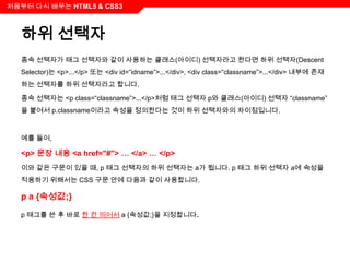 처음부터 다시 배우는 HTML5 & CSS3



  하위 선택자
  종속 선택자가 태그 선택자와 같이 사용하는 클래스(아이디) 선택자라고 한다면 하위 선택자(Descent
  Selector)는 <p>...</p> 또는 <div id=“idname”>...</div>, <div class=“classname”>...</div> 내부에 존재
  하는 선택자를 하위 선택자라고 합니다.

  종속 선택자는 <p class=“classname”>...</p>처럼 태그 선택자 p와 클래스(아이디) 선택자 “classname”
  을 붙여서 p.classname이라고 속성을 정의한다는 것이 하위 선택자와의 차이점입니다.



  예를 들어,

  <p> 문장 내용 <a href="#"> … </a> … </p>
  이와 같은 구문이 있을 때, p 태그 선택자의 하위 선택자는 a가 됩니다. p 태그 하위 선택자 a에 속성을
  적용하기 위해서는 CSS 구문 안에 다음과 같이 사용합니다.

  p a {속성값;}

  p 태그를 쓴 후 바로 한 칸 띄어서 a {속성값;}을 지정합니다.
 