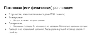 Потоковая (или физическая) репликация
● В сущности, заключается в передаче WAL по сети;
● Асинхронная
○ Быстро, но можно потерять данные;
● Синхронная
○ Медленнее (в рамках ДЦ не намного), но надежнее. Желательно иметь две реплики;
● Бывает еще каскадной (надо же было упомянуть об этом на каком-то
слайде).
 