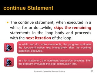  The continue statement, when executed in a
while, for or do...while, skips the remaining
statements in the loop body and proceeds
with the next iteration of the loop.
23
Presented & Prepared by: Mahmoud R. Alfarra
continue Statement
In while and do...while statements, the program evaluates
the loop-continuation test immediately after the continue
statement executes.
In a for statement, the increment expression executes, then
the program evaluates the loop-continuation test.
 