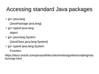 Accessing standard Java packages
●
jjs> java.lang
[JavaPackage java.lang]
●
jjs> typeof java.lang
object
●
jjs> java.lang.System
[JavaClass java.lang.System]
●
jjs> typeof java.lang.System
Function
https://docs.oracle.com/javase/8/docs/technotes/guides/scripting/nas
horn/api.html
 