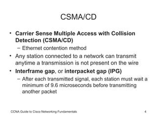 CSMA/CD Carrier Sense Multiple Access with Collision Detection (CSMA/CD) Ethernet contention method Any station connected to a network can transmit anytime a transmission is not present on the wire Interframe gap , or  interpacket gap (IPG) After each transmitted signal, each station must wait a minimum of 9.6 microseconds before transmitting another packet CCNA Guide to Cisco Networking Fundamentals 