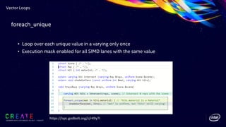 Vector Loops
SIGGRAPH 2019 | LOS ANGLES | 28 JULY - 1 AUGUST
• Loop over each unique value in a varying only once
• Execution mask enabled for all SIMD lanes with the same value
https://ispc.godbolt.org/z/r49y7i
foreach_unique
 
