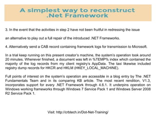 Visit: http://crbtech.in/Dot-Net-Training/
3. In the event that the activities in step 2 have not been fruitful in redressing the issue
an alternative to play out a full repair of the introduced .NET Frameworks.
4. Alternatively send a CAB record containing framework logs for transmission to Microsoft.
In a trial keep running on this present creator’s machine, the system’s operation took around
20 minutes. Whenever finished, a document was left in %TEMP% index which contained the
majority of the log records from my client registry’s AppData. The taxi likewise included
registry dump records for HKCR and HKLM (HKEY_LOCAL_MACHINE).
Full points of interest on the system’s operation are accessible in a blog entry by The .NET
Fundamentals Team and in its comparing KB article. The most recent rendition, V1.3,
incorporates support for every .NET Framework through 4.6.1. It underpins operation on
Windows working frameworks through Windows 7 Service Pack 1 and Windows Server 2008
R2 Service Pack 1.
 