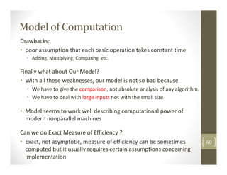 Drawbacks:
• poor assumption that each basic operation takes constant time
• Adding, Multiplying, Comparing etc.
Finally what about Our Model?
• With all these weaknesses, our model is not so bad because
• We have to give the comparison, not absolute analysis of any algorithm.
• We have to deal with large inputs not with the small size
• Model seems to work well describing computational power of
modern nonparallel machines
Can we do Exact Measure of Efficiency ?
• Exact, not asymptotic, measure of efficiency can be sometimes
computed but it usually requires certain assumptions concerning
implementation
Model of Computation
60
 
