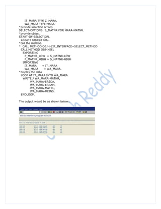 IT_MARA TYPE Z_MARA,
    WA_MARA TYPE MARA.
*provide selection screen
SELECT-OPTIONS: S_MATNR FOR MARA-MATNR.
*provide object
START-OF-SELECTION.
 CREATE OBJECT OBJ.
*call the method.
* CALL METHOD OBJ->ZIF_INTERFACE~SELECT_METHOD
 CALL METHOD OBJ->SEL
   EXPORTING
    P_MATNR_LOW = S_MATNR-LOW
    P_MATNR_HIGH = S_MATNR-HIGH
   IMPORTING
    IT_MARA       = IT_MARA
    WA_MARA        = WA_MARA.
*display the data
 LOOP AT IT_MARA INTO WA_MARA.
   WRITE:/ WA_MARA-MATNR,
         WA_MARA-ERSDA,
         WA_MARA-ERNAM,
         WA_MARA-MATKL,
         WA_MARA-MEINS.
 ENDLOOP.

The output would be as shown below:.
 