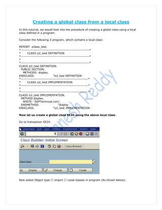 Creating a global class from a local class
In this tutorial, we would look into the procedure of creating a global class using a local
class defined in a program.

Consider the following Z program, which contains a local class:

REPORT zclass_test.
*---------------------------------------------------------*
*     CLASS zcl_test DEFINITION
*---------------------------------------------------------*
*
*---------------------------------------------------------*
CLASS zcl_test DEFINITION.
  PUBLIC SECTION.
   METHODS: display.
ENDCLASS.                   "zcl_test DEFINITION
*--------------------------------------------------------*
*     CLASS zcl_test IMPLEMENTATION
*--------------------------------------------------------*
*
*--------------------------------------------------------*
CLASS zcl_test IMPLEMENTATION.
  METHOD display.
   WRITE: 'SAPTechnical.com'.
  ENDMETHOD.                    "display
ENDCLASS.                   "zcl_test IMPLEMENTATION

Now let us create a global class SE24 using the above local class:

Go to transaction SE24.
 