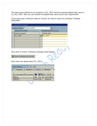 The class name defined in our program is ZCL_TEST and the proposed global class name is
CL_ZCL_TEST. Now you can rename the global class name as per your requirement.

If the local class is defined inside an include, we need to check the checkbox “Explode
INCLUDEs‟.




Now click on import. Following message would appear:




Now check the global class ZCL_TEST.
 