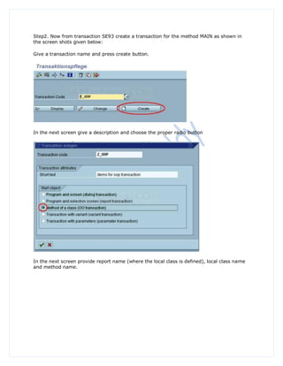 Step2. Now from transaction SE93 create a transaction for the method MAIN as shown in
the screen shots given below:

Give a transaction name and press create button.




In the next screen give a description and choose the proper radio button




In the next screen provide report name (where the local class is defined), local class name
and method name.
 