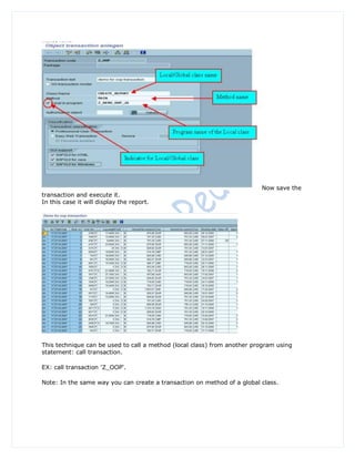 Now save the
transaction and execute it.
In this case it will display the report.




This technique can be used to call a method (local class) from another program using
statement: call transaction.

EX: call transaction 'Z_OOP'.

Note: In the same way you can create a transaction on method of a global class.
 