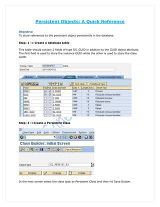 Persistent Objects: A Quick Reference

Objective
To store references to the persistent object persistently in the database.

Step: 1 -> Create a database table

This table should contain 2 fields of type OS_GUID in addition to the GUID object attribute.
The first field is used to store the instance GUID while the other is used to store the class
GUID.




Step: 2 ->Create a Persistent Class




In the next screen select the class type as Persistent Class and then hit Save Button.
 