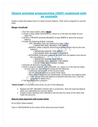 Object oriented programming (OOP) explained with
                    an example
Create a class that keeps track of a bank account balance. Then write a program to use this
class.

Steps involved:

             Run the class builder utility (SE24).
             Create a class called ZACCOUNTxx, where xx is the last two digits of your
                logon ID.
             Declare a PRIVATE attribute BALANCE of type DMBTR to store the account
                balance.
             Create the following PUBLIC methods:
                    o SET_BALANCE (Sets the balance to a new value)
                             IMPORTING NEW_BALANCE TYPE DMBTR
                    o DEPOSIT (Adds a deposit amount to the balance and returns the new
                        balance)
                             IMPORTING AMOUNT TYPE DMBTR
                             RETURNING NEW_BALANCE TYPE DMBTR
                    o WITHDRAW (Subtracts a deposit amount from the balance and returns
                        the new balance.)
                             IMPORTING AMOUNT TYPE DMBTR
                             RETURNING NEW_BALANCE TYPE DMBTR
                             EXCEPTIONS INSUFFICIENT_FUNDS
             Activate all elements of your class.
             Write a program called Z_USE_ACCOUNT_xx, where xx is the last two digits
                of your logon ID. This program should do the following:
                    o Instantiate an instance of the Account class.
                    o Set the account balance to some initial value.
                    o Make several deposits and withdrawals, printing the new balance each
                        time. Do not allow the balance to become less than zero. (Use the
                        exception to detect this.)
             Test and debug your program.

"Extra Credit": If you have extra time, try any of the following:

          Replace the SET_BALANCE method with a constructor. Pass the opening balance
           when you instantiate the account object.
          Create a static attribute and methods to set and get the name of the bank that
           holds the accounts.

Step-by-step approach with screen-shots

Go to SE24 (Class builder)

Type in ZACCOUNTAA as the name of the class and press Create.
 