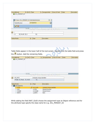 Table fields appear in the lower half of the tool screen. Double Click the table field and press
the    button. Add the remaining fields.




While adding the field INST_GUID choose the assignment type as Object reference and for
the attribute type specify the class name for e.g. ZCL_PERSIST_03
 