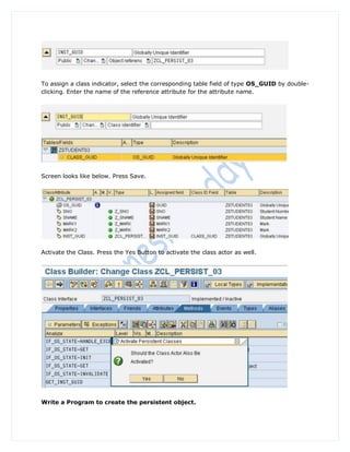 To assign a class indicator, select the corresponding table field of type OS_GUID by double-
clicking. Enter the name of the reference attribute for the attribute name.




Screen looks like below. Press Save.




Activate the Class. Press the Yes Button to activate the class actor as well.




Write a Program to create the persistent object.
 