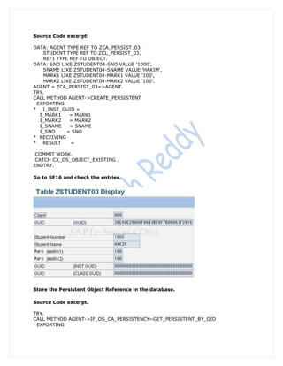 Source Code excerpt:

DATA: AGENT TYPE REF TO ZCA_PERSIST_03,
     STUDENT TYPE REF TO ZCL_PERSIST_03,
     REF1 TYPE REF TO OBJECT.
DATA: SNO LIKE ZSTUDENT04-SNO VALUE '1000',
     SNAME LIKE ZSTUDENT04-SNAME VALUE 'HAKIM',
     MARK1 LIKE ZSTUDENT04-MARK1 VALUE '100',
     MARK2 LIKE ZSTUDENT04-MARK2 VALUE '100'.
AGENT = ZCA_PERSIST_03=>AGENT.
TRY.
CALL METHOD AGENT->CREATE_PERSISTENT
  EXPORTING
* I_INST_GUID =
   I_MARK1     = MARK1
   I_MARK2     = MARK2
   I_SNAME     = SNAME
   I_SNO      = SNO
* RECEIVING
* RESULT       =
   .
 COMMIT WORK.
 CATCH CX_OS_OBJECT_EXISTING .
ENDTRY.

Go to SE16 and check the entries.




Store the Persistent Object Reference in the database.

Source Code excerpt.

TRY.
CALL METHOD AGENT->IF_OS_CA_PERSISTENCY~GET_PERSISTENT_BY_OID
 EXPORTING
 