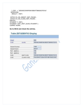 I_OID = '30EA9E25999F0843BE6F7B86063F2916'
  RECEIVING
   RESULT = REF1
   .
 CATCH CX_OS_OBJECT_NOT_FOUND .
 CATCH CX_OS_CLASS_NOT_FOUND .
ENDTRY.
STUDENT ?= REF1.
STUDENT->SET_INST_GUID( STUDENT ).
COMMIT WORK.

Go to SE16 and check the entries.
 