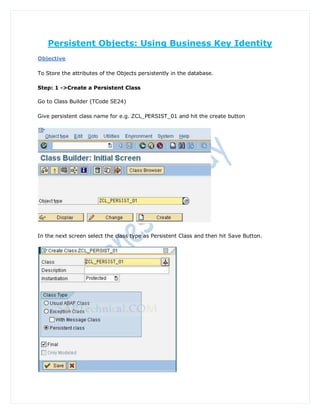 Persistent Objects: Using Business Key Identity
Objective

To Store the attributes of the Objects persistently in the database.

Step: 1 ->Create a Persistent Class

Go to Class Builder (TCode SE24)

Give persistent class name for e.g. ZCL_PERSIST_01 and hit the create button




In the next screen select the class type as Persistent Class and then hit Save Button.
 