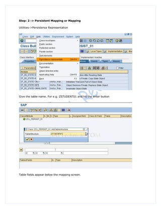 Step: 2 -> Persistent Mapping or Mapping

Utilities->Persistence Representation




Give the table name. For e.g. ZSTUDENT01 and hit the enter button




Table fields appear below the mapping screen.
 