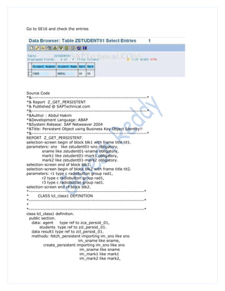 Go to SE16 and check the entries




Source Code
*&---------------------------------------------------------------------*
*& Report Z_GET_PERSISTENT
*& Published @ SAPTechnical.com
*&---------------------------------------------------------------------*
*&Author : Abdul Hakim
*&Development Language: ABAP
*&System Release: SAP Netweaver 2004
*&Title: Persistent Object using Business Key Object Identity!!
*&---------------------------------------------------------------------*
REPORT Z_GET_PERSISTENT.
selection-screen begin of block blk1 with frame title tit1.
parameters: sno like zstudent01-sno obligatory,
          sname like zstudent01-sname obligatory,
          mark1 like zstudent01-mark1 obligatory,
          mark2 like zstudent01-mark2 obligatory.
selection-screen end of block blk1.
selection-screen begin of block blk2 with frame title tit2.
parameters: r1 type c radiobutton group rad1,
          r2 type c radiobutton group rad1,
          r3 type c radiobutton group rad1.
selection-screen end of block blk2.
*---------------------------------------------------------------------*
*      CLASS lcl_class1 DEFINITION
*---------------------------------------------------------------------*
*
*---------------------------------------------------------------------*
class lcl_class1 definition.
  public section.
   data: agent      type ref to zca_persist_01,
        students type ref to zcl_persist_01.
   data result1 type ref to zcl_persist_01.
   methods: fetch_persistent importing im_sno like sno
                               im_sname like sname,
           create_persistent importing im_sno like sno
                                im_sname like sname
                                im_mark1 like mark1
                                im_mark2 like mark2,
 