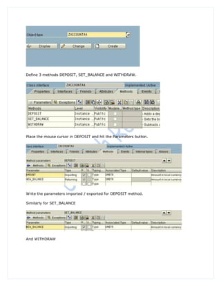 Define 3 methods DEPOSIT, SET_BALANCE and WITHDRAW.




Place the mouse cursor in DEPOSIT and hit the Parameters button.




Write the parameters imported / exported for DEPOSIT method.

Similarly for SET_BALANCE




And WITHDRAW
 