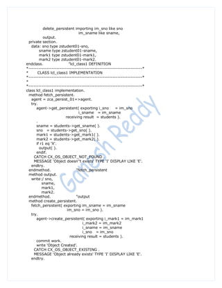 delete_persistent importing im_sno like sno
                                 im_sname like sname,
           output.
  private section.
   data: sno type zstudent01-sno,
        sname type zstudent01-sname,
        mark1 type zstudent01-mark1,
        mark2 type zstudent01-mark2.
endclass.                 "lcl_class1 DEFINITION
*---------------------------------------------------------------------*
*      CLASS lcl_class1 IMPLEMENTATION
*---------------------------------------------------------------------*
*
*---------------------------------------------------------------------*
class lcl_class1 implementation.
  method fetch_persistent.
   agent = zca_persist_01=>agent.
   try.
      agent->get_persistent( exporting i_sno          = im_sno
                                 i_sname = im_sname
                        receiving result = students ).
      .
      sname = students->get_sname( ).
      sno = students->get_sno( ).
      mark1 = students->get_mark1( ).
      mark2 = students->get_mark2( ).
      if r1 eq 'X'.
        output( ).
      endif.
     CATCH CX_OS_OBJECT_NOT_FOUND .
     MESSAGE 'Object doesn''t exists' TYPE 'I' DISPLAY LIKE 'E'.
   endtry.
  endmethod.                   "fetch_persistent
  method output.
   write:/ sno,
          sname,
          mark1,
          mark2.
  endmethod.                   "output
  method create_persistent.
   fetch_persistent( exporting im_sname = im_sname
                         im_sno = im_sno ).
   try.
      agent->create_persistent( exporting i_mark1 = im_mark1
                                   i_mark2 = im_mark2
                                   i_sname = im_sname
                                   i_sno = im_sno
                           receiving result = students ).
      commit work.
      write 'Object Created'.
     CATCH CX_OS_OBJECT_EXISTING .
     MESSAGE 'Object already exists' TYPE 'I' DISPLAY LIKE 'E'.
   endtry.
 