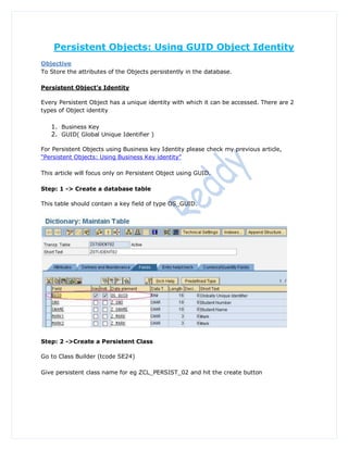 Persistent Objects: Using GUID Object Identity
Objective
To Store the attributes of the Objects persistently in the database.

Persistent Object’s Identity

Every Persistent Object has a unique identity with which it can be accessed. There are 2
types of Object identity

   1. Business Key
   2. GUID( Global Unique Identifier )

For Persistent Objects using Business key Identity please check my previous article,
“Persistent Objects: Using Business Key identity”

This article will focus only on Persistent Object using GUID.

Step: 1 -> Create a database table

This table should contain a key field of type OS_GUID.




Step: 2 ->Create a Persistent Class

Go to Class Builder (tcode SE24)

Give persistent class name for eg ZCL_PERSIST_02 and hit the create button
 