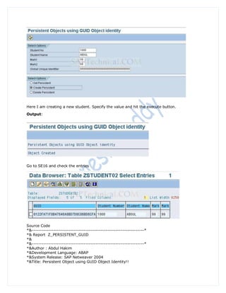 Here I am creating a new student. Specify the value and hit the execute button.
Output:




Go to SE16 and check the entries




Source Code
*&-------------------------------------------------------------------*
*& Report Z_PERSISTENT_GUID
*&
*&-------------------------------------------------------------------*
*&Author : Abdul Hakim
*&Development Language: ABAP
*&System Release: SAP Netweaver 2004
*&Title: Persistent Object using GUID Object Identity!!
 