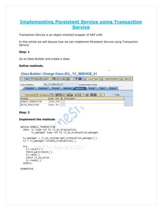 Implementing Persistent Service using Transaction
                    Service
Transaction Service is an object-oriented wrapper of SAP LUW.

In this article we will discuss how we can implement Persistent Service using Transaction
Service

Step: 1

Go to Class Builder and create a class.

Define methods.




Step: 2

Implement the methods
 