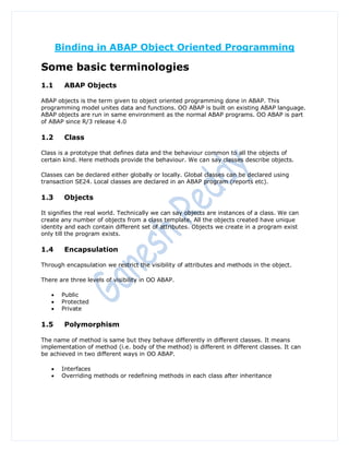 Binding in ABAP Object Oriented Programming

Some basic terminologies
1.1     ABAP Objects

ABAP objects is the term given to object oriented programming done in ABAP. This
programming model unites data and functions. OO ABAP is built on existing ABAP language.
ABAP objects are run in same environment as the normal ABAP programs. OO ABAP is part
of ABAP since R/3 release 4.0

1.2     Class

Class is a prototype that defines data and the behaviour common to all the objects of
certain kind. Here methods provide the behaviour. We can say classes describe objects.

Classes can be declared either globally or locally. Global classes can be declared using
transaction SE24. Local classes are declared in an ABAP program (reports etc).

1.3     Objects

It signifies the real world. Technically we can say objects are instances of a class. We can
create any number of objects from a class template. All the objects created have unique
identity and each contain different set of attributes. Objects we create in a program exist
only till the program exists.

1.4     Encapsulation

Through encapsulation we restrict the visibility of attributes and methods in the object.

There are three levels of visibility in OO ABAP.

       Public
       Protected
       Private

1.5     Polymorphism

The name of method is same but they behave differently in different classes. It means
implementation of method (i.e. body of the method) is different in different classes. It can
be achieved in two different ways in OO ABAP.

       Interfaces
       Overriding methods or redefining methods in each class after inheritance
 