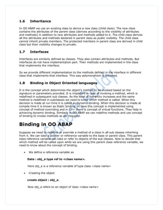 1.6     Inheritance

In OO ABAP we use an existing class to derive a new class (child class). The new class
contains the attributes of the parent class (derives according to the visibility of attributes
and methods) in addition to new attributes and methods added to it. The child class derives
all the attributes and methods declared in parent class as public visibility. The child class
cannot inherit private members. The protected members in parent class are derived in child
class but their visibility changes to private.

1.7     Interfaces

Interfaces are similarly defined as classes. They also contain attributes and methods. But
interfaces do not have implementation part. Their methods are implemented in the class
that implements the interface.

So we provide different implementation to the methods defined in the interface in different
class that implements that interface. This way polymorphism is achieved.

1.8     Binding in Object Oriented languages

It is the concept which determines the object‟s method to be invoked based on the
signature or parameters provided. It is important in case of invoking a method, which is
redefined in subsequent sub classes. As the level of hierarchy increases and the same
method is redefined in subclasses we need to know which method is called. When this
decision is made at run time it is called as Dynamic binding. When this decision is made at
compile time it is known as Static binding. In Java this concept is implemented using
concept of method overriding and in C++ there is concept of virtual functions. They help in
achieving dynamic binding. Similarly in OO ABAP we can redefine methods and use concept
of binding to invoke methods as per required.


Binding in OO ABAP
Suppose we need to redefine or override a method of a class in all sub classes inheriting
from it. We can take a pointer or reference variable to the base or parent class. This parent
class reference variable can take or refer to objects of the sub classes. Now to decide that
which method will be called upon while we are using this parent class reference variable, we
need to know about the concept of binding.

       We define a reference variable as

       Data : obj_a type ref to <class name>.

       Here obj_a is a reference variable of type class <class name>

       Creating the object

       create object : obj_a.

       Now obj_a refers to an object of class <class name>
 