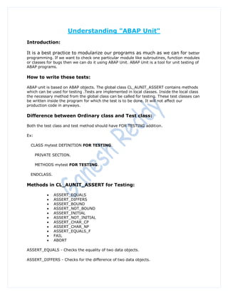 Understanding "ABAP Unit"
Introduction:

It is a best practice to modularize our programs as much as we can for better
programming. If we want to check one particular module like subroutines, function modules
or classes for bugs then we can do it using ABAP Unit. ABAP Unit is a tool for unit testing of
ABAP programs.

How to write these tests:

ABAP unit is based on ABAP objects. The global class CL_AUNIT_ASSERT contains methods
which can be used for testing .Tests are implemented in local classes. Inside the local class
the necessary method from the global class can be called for testing. These test classes can
be written inside the program for which the test is to be done. It will not affect our
production code in anyways.

Difference between Ordinary class and Test class:

Both the test class and test method should have FOR TESTING addition.

Ex:

  CLASS mytest DEFINITION FOR TESTING.

      PRIVATE SECTION.

      METHODS mytest FOR TESTING.

  ENDCLASS.

Methods in CL_AUNIT_ASSERT for Testing:

              ASSERT_EQUALS
              ASSERT_DIFFERS
              ASSERT_BOUND
              ASSERT_NOT_BOUND
              ASSERT_INITIAL
              ASSERT_NOT_INITIAL
              ASSERT_CHAR_CP
              ASSERT_CHAR_NP
              ASSERT_EQUALS_F
              FAIL
              ABORT

ASSERT_EQUALS - Checks the equality of two data objects.

ASSERT_DIFFERS - Checks for the difference of two data objects.
 