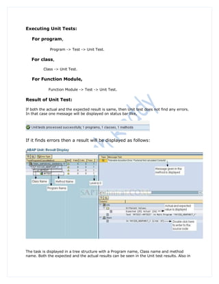 Executing Unit Tests:

   For program,

             Program -> Test -> Unit Test.

   For class,

         Class -> Unit Test.

   For Function Module,

            Function Module -> Test -> Unit Test.

Result of Unit Test:

If both the actual and the expected result is same, then Unit test does not find any errors.
In that case one message will be displayed on status bar like,




If it finds errors then a result will be displayed as follows:




The task is displayed in a tree structure with a Program name, Class name and method
name. Both the expected and the actual results can be seen in the Unit test results. Also in
 